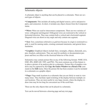 27
Schematic objects
A schematic object is anything that can be placed in a schematic. There are sev-
eral types of objects:
• Components: This includes all analog and digital sources, active and passive
parts, and connectors. In short, it includes any object chosen from the Component
menu.
• Wires: Wires are used to interconnect components. There are two varieties of
wires: orthogonal and diagonal. Orthogonal wires are restricted to the vertical or
horizontal direction. They may contain both a vertical and a horizontal segment.
Diagonal wires are drawn at any angle and only contain one segment.
• Text: Text, sometimes referred to as grid text because its origin is restricted to a
grid, is used for naming nodes, creating command statements, and general docu-
mentation.
• Graphics: Graphical objects include lines, rectangles, ellipses, diamonds, arcs,
pies, brackets, and pictures. They are used for aesthetic or documentation pur-
poses and have no effect on the electrical behavior of the circuit.
Schematics may contain picture files in any of the following formats: WMF, ICO,
EMF, JPG, BMP, GIF, TIFF, and PNG. The most common use of this feature is
to place a picture of an analysis plot in a schematic. Picture files of graphics win-
dows may be captured by the Copy the Entire Window to a Picture File com-
mand on the Edit menu. Once the picture file has been created, it can be included
in a schematic as a graphic object.
• Flags: Flags mark locations in a schematic that you are likely to want to view
many times. They facilitate rapid switching of the display between multiple cir-
cuit locations. They are most useful in very large circuits, where the display re-
draw time may be too long for convenient use of the scroll bars.
These are the only objects that can be placed in a schematic.
Text can be moved between a drawing page and any text page.
 