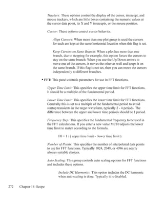 272 Chapter 14: Scope
		 Trackers: These options control the display of the cursor, intercept, and
		 mouse trackers, which are little boxes containing the numeric values at
		 the cursor data point, its X and Y intercepts, or the mouse position.
		 Cursor: These options control cursor behavior.
			 Align Cursors: When more than one plot group is used the cursors
			 for each are kept at the same horizontal location when this flag is set.
			 Keep Cursors on Same Branch: When a plot has more than one
			 branch, due to stepping for example, this option forces the cursors to
			 stay on the same branch. When you use the Up/Down arrows to
			 move one of the cursors, it moves the other as well and keeps it on
			 the same branch. If this flag is not set, then you can move the cursors
			 independently to different branches.
	 • FFT: This panel controls parameters for use in FFT functions.
		 Upper Time Limit: This specifies the upper time limit for FFT functions.
		 It should be a multiple of the fundamental period.
		 Lower Time Limit: This specifies the lower time limit for FFT functions.
		 Generally this is set to a multiple of the fundamental period to avoid
		 startup transients in the target waveform, typically 2 - 4 periods. The
		 difference between the upper and lower time periods should be 1 period.
		 Frequency Step: This specifies the fundamental frequency to be used in
		 the FFT calculations. If you enter a new value MC10 adjusts the lower
		 time limit to match according to the formula.
			 F0 = 1 / ( upper time limit - lower time limit )
		 Number of Points: This specifies the number of interpolated data points
		 to use for FFT functions. Typically 1024, 2048, or 4096 are nearly
		 always suitable choices.
		 Auto Scaling: This group controls auto scaling options for FFT functions
		 and includes these options.
			 Include DC Harmonic: This option includes the DC harmonic
			 when auto scaling is done. Typically it is disabled.
 