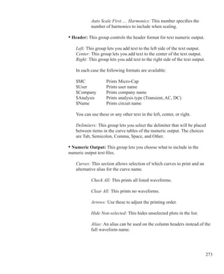 273
			 Auto Scale First .... Harmonics: This number specifies the
			 number of harmonics to include when scaling.
	 • Header: This group controls the header format for text numeric output.
		 Left: This group lets you add text to the left side of the text output.
		 Center: This group lets you add text to the center of the text output.
		 Right: This group lets you add text to the right side of the text output.
		 In each case the following formats are available:
		 $MC		 Prints Micro-Cap
		 $User		 Prints user name
		 $Company	 Prints company name
		 $Analysis	 Prints analysis type (Transient, AC, DC)
		 $Name		 Prints circuit name
		 You can use these or any other text in the left, center, or right.
		 Delimiters: This group lets you select the delimiter that will be placed
		 between items in the curve tables of the numeric output. The choices
		 are Tab, Semicolon, Comma, Space, and Other.
	 • Numeric Output: This group lets you choose what to include in the
	 numeric output text files.
		 Curves: This section allows selection of which curves to print and an
		 alternative alias for the curve name.
			 Check All: This prints all listed waveforms.
			 Clear All: This prints no waveforms.
			 Arrows: Use these to adjust the printing order.
			 Hide Non-selected: This hides unselected plots in the list.
			 Alias: An alias can be used on the column headers instead of the
			 full waveform name.
 