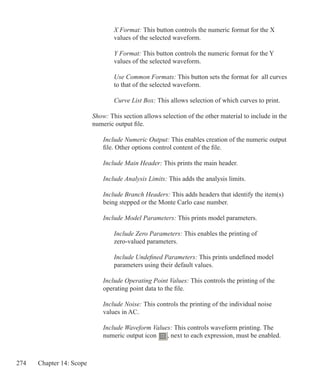 274 Chapter 14: Scope
			 X Format: This button controls the numeric format for the X
			 values of the selected waveform.
			 Y Format: This button controls the numeric format for the Y
			 values of the selected waveform.
			 Use Common Formats: This button sets the format for all curves
			 to that of the selected waveform.
			 Curve List Box: This allows selection of which curves to print.
		 Show: This section allows selection of the other material to include in the
		 numeric output file.
			 Include Numeric Output: This enables creation of the numeric output
			 file. Other options control content of the file.
			 Include Main Header: This prints the main header.
			 Include Analysis Limits: This adds the analysis limits.
			 Include Branch Headers: This adds headers that identify the item(s)
			 being stepped or the Monte Carlo case number.
			 Include Model Parameters: This prints model parameters.
				 Include Zero Parameters: This enables the printing of
				 zero-valued parameters.
				 Include Undefined Parameters: This prints undefined model
				 parameters using their default values.
			 Include Operating Point Values: This controls the printing of the
			 operating point data to the file.
			 Include Noise: This controls the printing of the individual noise
			 values in AC.
			 Include Waveform Values: This controls waveform printing. The
			 numeric output icon , next to each expression, must be enabled.
 
