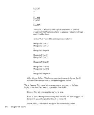 276 Chapter 14: Scope
			 Expr2N
			 ...
			 ...
			 ...
			 ExprM1
			 ExprM2
	 		 ...
			 ExprMN
			 Vertical X, Y Alternate: This option is the same as Vertical
			 except that the Datapoint column is repeated vertically between
			 each ExprIJ column.
			 Vertical X, Y Pairs: This option prints as follows:
			 Datapoint1 Expr11
			 Datapoint2 Expr12
	 		 ...
			 DatapointN Expr1N
			 Datapoint1 Expr21
			 Datapoint2 Expr22
	 		 ...
			 DatapointN Expr2N
			 Datapoint1 ExprM1
			 Datapoint2 ExprM2
	 		 ...
			 DatapointN ExprMN
		 Other Output Values: This button controls the numeric format for all
		 non-waveform values such as the operating point values.
	 • Save Curves: This group lets you save one or more curves for later
	 display or use in a User source. It provides these fields:
		 Curves: This lets you select the curves to save.
		 What to Save: If temperature or any other variable has been stepped, list
		 boxes will appear to select the branch to be saved.
	 	 Save Curve(s): This field is a copy of the selected curve name.
 