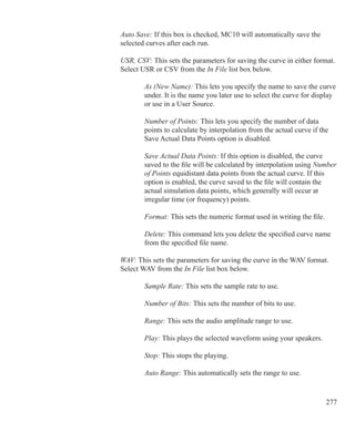277
	 	 Auto Save: If this box is checked, MC10 will automatically save the
		 selected curves after each run.
	 	 USR, CSV: This sets the parameters for saving the curve in either format.
		 Select USR or CSV from the In File list box below.
	 		 As (New Name): This lets you specify the name to save the curve
			 under. It is the name you later use to select the curve for display
			 or use in a User Source.
	 		 Number of Points: This lets you specify the number of data
			 points to calculate by interpolation from the actual curve if the
			 Save Actual Data Points option is disabled.
	 		 Save Actual Data Points: If this option is disabled, the curve
			 saved to the file will be calculated by interpolation using Number
			 of Points equidistant data points from the actual curve. If this
			 option is enabled, the curve saved to the file will contain the
			 actual simulation data points, which generally will occur at
			 irregular time (or frequency) points.
	 		 Format: This sets the numeric format used in writing the file.
		
			 Delete: This command lets you delete the specified curve name
			 from the specified file name.
	 	 WAV: This sets the parameters for saving the curve in the WAV format.
		 Select WAV from the In File list box below.
	 		 Sample Rate: This sets the sample rate to use.
	 		 Number of Bits: This sets the number of bits to use.
	 		 Range: This sets the audio amplitude range to use.
	 		 Play: This plays the selected waveform using your speakers.
	 		 Stop: This stops the playing.
	 		 Auto Range: This automatically sets the range to use.
 