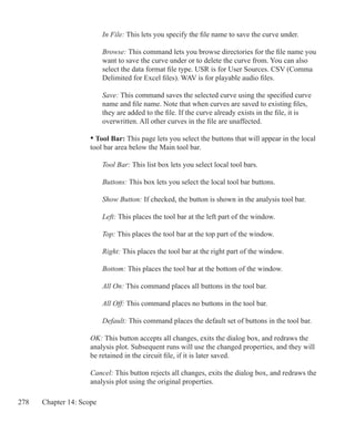 278 Chapter 14: Scope
	 	 In File: This lets you specify the file name to save the curve under.
	 	 Browse: This command lets you browse directories for the file name you
		 want to save the curve under or to delete the curve from. You can also
		 select the data format file type. USR is for User Sources. CSV (Comma
		 Delimited for Excel files). WAV is for playable audio files.
	 	 Save: This command saves the selected curve using the specified curve
		 name and file name. Note that when curves are saved to existing files,
		 they are added to the file. If the curve already exists in the file, it is
		 overwritten. All other curves in the file are unaffected.
	 • Tool Bar: This page lets you select the buttons that will appear in the local
	 tool bar area below the Main tool bar.
	 	 Tool Bar: This list box lets you select local tool bars.
	 	 Buttons: This box lets you select the local tool bar buttons.
	 	 Show Button: If checked, the button is shown in the analysis tool bar.
	 	 Left: This places the tool bar at the left part of the window.
		
		 Top: This places the tool bar at the top part of the window.
		 Right: This places the tool bar at the right part of the window.
	
		 Bottom: This places the tool bar at the bottom of the window.
	 	 All On: This command places all buttons in the tool bar.
	 	 All Off: This command places no buttons in the tool bar.
	 	 Default: This command places the default set of buttons in the tool bar.
	 OK: This button accepts all changes, exits the dialog box, and redraws the
	 analysis plot. Subsequent runs will use the changed properties, and they will
	 be retained in the circuit file, if it is later saved.
	 Cancel: This button rejects all changes, exits the dialog box, and redraws the
	 analysis plot using the original properties.
 