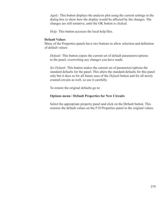 279
	 Apply: This button displays the analysis plot using the current settings in the
	 dialog box to show how the display would be affected by the changes. The
	 changes are still tentative, until the OK button is clicked.
	 Help: This button accesses the local help files.
Default Values
Many of the Properties panels have two buttons to allow selection and definition
of default values:
	 Default: This button copies the current set of default parameters/options
	 to the panel, overwriting any changes you have made.
	 Set Default: This button makes the current set of parameters/options the
	 standard defaults for the panel. This alters the standard defaults for this panel
	 only but it does so for all future uses of the Default button and for all newly
	 created circuits as well, so use it carefully.
	 To restore the original defaults go to:
	
	 Options menu / Default Properties for New Circuits
	 Select the appropriate property panel and click on the Default button. This
	 restores the default values on the F10 Properties panel to the original values.
 