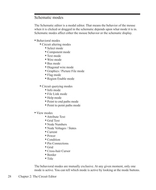 28 Chapter 2: The Circuit Editor
Schematic modes
The Schematic editor is a modal editor. That means the behavior of the mouse
when it is clicked or dragged in the schematic depends upon what mode it is in.
Schematic modes affect either the mouse behavior or the schematic display.
• Behavioral modes
	 • Circuit altering modes
	 	 • Select mode
	 	 • Component mode
	 	 • Text mode
	 	 • Wire mode
	 	 • Bus mode
	 	 • Diagonal wire mode
		 • Graphics / Picture File mode
	 	 • Flag mode
	 	 • Region Enable mode
	 • Circuit querying modes
	 	 • Info mode
	 	 • File Link mode
	 	 • Help mode
	 	 • Point to end paths mode
		 • Point to point paths mode
• View modes
		 • Attribute Text
	 	 • Grid Text
		 • Node Numbers
		 • Node Voltages / States
		 • Current
		 • Power
		 • Condition
		 • Pin Connections
		 • Grid
		 • Cross-hair Cursor
		 • Border
		 • Title
The behavioral modes are mutually exclusive. At any given moment, only one
mode is active. You can tell which mode is active by looking at the mode buttons.
 