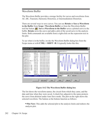 282 Chapter 14: Scope
Waveform Buffer
The Waveform Buffer provides a storage facility for curves and waveforms from
AC, DC, Transient, Harmonic Distortion, or Intermodulation Distortion.
There are several ways to save curves. You can use Retain or Save a Waveform
to the Buffer from Scope / Waveform Buffer or from the Waveform Buffer
tool bar button . Save a Waveform to the Buffer saves a plotted curve to the
buffer. Retain saves the curve and adds a plot of the saved curve to the analysis
limits. Both commands are available from a right-click on the expression text in
the plot.
To see what is in the buffer, invoke the Waveform Buffer dialog box from the
Scope menu or with CTRL + SHIFT +B. It typically looks like this:
Figure 14-2 The Waveform Buffer dialog box
The list shows the waveform names, the circuit from which they came, and the
date and time when they were saved. A check box adjacent to the name protects
the curve from deletion under Auto Save mode. The plot on the right shows the
selected waveform. The buttons at the bottom function as follows:
	 • Plot Now: This adds the selected plot to the analysis limits and redraws the
	 analysis plot.
 