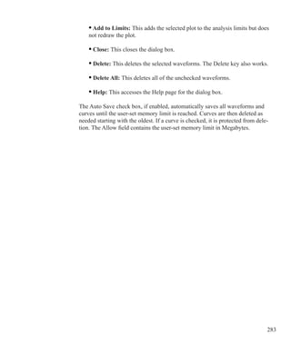 283
	 • Add to Limits: This adds the selected plot to the analysis limits but does
	 not redraw the plot.
	 • Close: This closes the dialog box.
	 • Delete: This deletes the selected waveforms. The Delete key also works.
	 • Delete All: This deletes all of the unchecked waveforms.
	 • Help: This accesses the Help page for the dialog box.
The Auto Save check box, if enabled, automatically saves all waveforms and
curves until the user-set memory limit is reached. Curves are then deleted as
needed starting with the oldest. If a curve is checked, it is protected from dele-
tion. The Allow field contains the user-set memory limit in Megabytes.
 