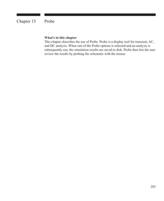 285
Chapter 15 Probe
What's in this chapter
This chapter describes the use of Probe. Probe is a display tool for transient, AC,
and DC analysis. When one of the Probe options is selected and an analysis is
subsequently run, the simulation results are saved to disk. Probe then lets the user
review the results by probing the schematic with the mouse.
 