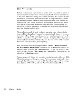 286 Chapter 15: Probe
How Probe works
Probe is another way to view simulation results. It lets you point to a location in
a schematic and see one or more curves associated with the node or component
at that point. It functions exactly like a normal simulation, but accesses all of the
variables for each solution point from a disk file. When you first invoke Probe,
the program determines if there is an up-to-date simulation file in the working
data directory. If not, it runs the analysis and creates the simulation file. When
you click on the schematic, Probe determines where the mouse pointer is, ex-
tracts from the file the appropriate variable for both the vertical and horizontal
axes, and plots the resulting curve.
The simulation or analysis run is conducted according to the values set in the
Analysis Limits dialog box. For example, in transient analysis, one of the impor-
tant values is Time Range, which determines how long the analysis will run. To
edit this or any other value, press F9 to access the dialog box. This will present an
abbreviated version of the standard dialog box. You can edit the fields as needed.
Press F2 to rerun the analysis, prior to probing.
Plots are constructed using the properties from Options / Default Properties
for New Circuits / Analysis Plots. Numeric scales and Cursor mode values are
formatted using the Scales and Formats settings. Plot text, line properties, and
colors are taken from the Colors, Fonts, and Lines settings. Tool bar choices are
taken from the Tool Bar settings.
You can temporarily change plot properties from the Properties dialog box (F10).
These changes are used during the current Probe session and are discarded after
exiting Probe. Subsequent invocations of Probe will start again with the settings
from Options / Default Properties for New Circuits / Analysis Plots.
 
