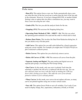 287
Probe menu
	 • Run (F2): This option forces a new run. Probe automatically does a new
	 run when the time of the last saved run is earlier than the time of the last edit
	 to the schematic. However, if you have changed RELTOL or another Global
	 Settings value or option that can affect a simulation run, you may want to
	 force a new run using the new value.
	 • Limits (F9): This lets you edit the analysis limits for the run.
	 • Stepping: (F11) This accesses the Stepping dialog box.
	 • Operating Point Methods (CTRL + SHIFT + O): This lets you select
	 the operating point methods to be used and the order in which each is tried.
	 • Reduce Data Points: This invokes the Data Point Reduction dialog box. It
	 lets you delete every n'th data point.
	 • Add Curve: This option lets you add a plot defined by a literal expression
	 using any circuit variable. For example you might enter VCE(Q1)*IC(Q1) to
	 plot a transistor's collector power.
	 • Delete Curves: This option lets you selectively remove curves.
	 • Delete All Curves: (CTRL + F9) This removes all curves from the plot.
	 • Separate Analog and Digital: This puts analog and digital curves in
	 separate plot groups, overriding the Plot Group setting.
	 • One Curve: In this mode, only one curve is plotted. Each time the
	 schematic is probed, the old curve is replaced with the new one. You can
	 also add more than one trace with this mode by holding the CTRL key
	 down while clicking on an object. This adds the curve if not already
	 plotted or deletes it if it is already plotted.
	 • Many Curves: In this mode, new curves do not replace old ones, so many
	 curves are plotted together using one or more vertical scales.
	 • Save All: This option forces Probe to save all variables. Use it only if you
	 need to display charge, flux, capacitance, inductance, B field, or H field.
 