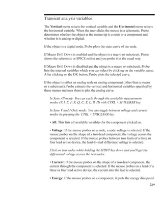 289
Transient analysis variables
The Vertical menu selects the vertical variable and the Horizontal menu selects
the horizontal variable. When the user clicks the mouse in a schematic, Probe
determines whether the object at the mouse tip is a node or a component and
whether it is analog or digital.
If the object is a digital node, Probe plots the state curve of the node.
If Macro Drill Down is enabled and the object is a macro or subcircuit, Probe
shows the schematic or SPICE netlist and you probe it in the usual way.
If Macro Drill Down is disabled and the object is a macro or subcircuit, Probe
lists the internal variables which you can select by clicking on the variable name.
After clicking on the OK button, Probe plots the selected curve.
If the object is either an analog node or analog component (other than a macro
or a subcircuit), Probe extracts the vertical and horizontal variables specified by
these menus and uses them to plot the analog curve.
	 In Save All mode: You can cycle through the available measurement
	 modes (V, I, E, P, R, Q, C, X, L, B, H) with CTRL + SPACEBAR key.
	 In Save V and I Only mode: You can toggle between voltage and current
	 modes by pressing the  CTRL + SPACEBAR key.
	 • All: This lists all available variables for the component clicked on.
	 • Voltage: If the mouse probes on a node, a node voltage is selected. If the
	 mouse probes on the shape of a two-lead component, the voltage across the
	 component is selected. If the mouse probes between two leads of a three or
	 four lead active device, the lead-to-lead difference voltage is selected.
	 Click on two nodes while holding the SHIFT key down and you'll get the
	 differential voltage across the two nodes.
	 • Current: If the mouse probes on the shape of a two-lead component, the
	 current through the component is selected. If the mouse probes on a lead of a
	 three or four lead active device, the current into the lead is selected.
	 • Energy: If the mouse probes on a component, it plots the energy dissipated
 