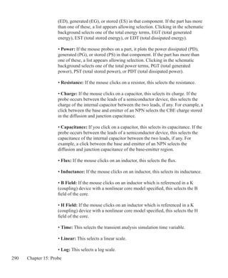 290 Chapter 15: Probe
	 (ED), generated (EG), or stored (ES) in that component. If the part has more
	 than one of these, a list appears allowing selection. Clicking in the schematic
	 background selects one of the total energy terms, EGT (total generated
	 energy), EST (total stored energy), or EDT (total dissipated energy).
	 • Power: If the mouse probes on a part, it plots the power dissipated (PD),
	 generated (PG), or stored (PS) in that component. If the part has more than
	 one of these, a list appears allowing selection. Clicking in the schematic
	 background selects one of the total power terms, PGT (total generated 		
	 power), PST (total stored power), or PDT (total dissipated power).
	 • Resistance: If the mouse clicks on a resistor, this selects the resistance.
	 • Charge: If the mouse clicks on a capacitor, this selects its charge. If the
	 probe occurs between the leads of a semiconductor device, this selects the
	 charge of the internal capacitor between the two leads, if any. For example, a
	 click between the base and emitter of an NPN selects the CBE charge stored
	 in the diffusion and junction capacitance.
	 • Capacitance: If you click on a capacitor, this selects its capacitance. If the
	 probe occurs between the leads of a semiconductor device, this selects the
	 capacitance of the internal capacitor between the two leads, if any. For
	 example, a click between the base and emitter of an NPN selects the
	 diffusion and junction capacitance of the base-emitter region.
	 • Flux: If the mouse clicks on an inductor, this selects the flux.
	 • Inductance: If the mouse clicks on an inductor, this selects its inductance.
	 • B Field: If the mouse clicks on an inductor which is referenced in a K 		
	 (coupling) device with a nonlinear core model specified, this selects the B
	 field of the core.
	 • H Field: If the mouse clicks on an inductor which is referenced in a K 		
	 (coupling) device with a nonlinear core model specified, this selects the H
	 field of the core.
	 • Time: This selects the transient analysis simulation time variable.
	 • Linear: This selects a linear scale.
	 • Log: This selects a log scale.
 