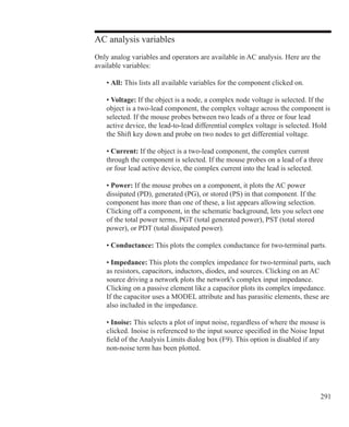 291
AC analysis variables
Only analog variables and operators are available in AC analysis. Here are the
available variables:
	 • All: This lists all available variables for the component clicked on.
	 • Voltage: If the object is a node, a complex node voltage is selected. If the
	 object is a two-lead component, the complex voltage across the component is
	 selected. If the mouse probes between two leads of a three or four lead
	 active device, the lead-to-lead differential complex voltage is selected. Hold
	 the Shift key down and probe on two nodes to get differential voltage.
	 • Current: If the object is a two-lead component, the complex current
	 through the component is selected. If the mouse probes on a lead of a three
	 or four lead active device, the complex current into the lead is selected.
	 • Power: If the mouse probes on a component, it plots the AC power
	 dissipated (PD), generated (PG), or stored (PS) in that component. If the
	 component has more than one of these, a list appears allowing selection.
	 Clicking off a component, in the schematic background, lets you select one
	 of the total power terms, PGT (total generated power), PST (total stored
	 power), or PDT (total dissipated power).
	 • Conductance: This plots the complex conductance for two-terminal parts.
	 • Impedance: This plots the complex impedance for two-terminal parts, such
	 as resistors, capacitors, inductors, diodes, and sources. Clicking on an AC
	 source driving a network plots the network's complex input impedance.
	 Clicking on a passive element like a capacitor plots its complex impedance.
	 If the capacitor uses a MODEL attribute and has parasitic elements, these are
	 also included in the impedance.
	 • Inoise: This selects a plot of input noise, regardless of where the mouse is
	 clicked. Inoise is referenced to the input source specified in the Noise Input
	 field of the Analysis Limits dialog box (F9). This option is disabled if any
	 non-noise term has been plotted.
 