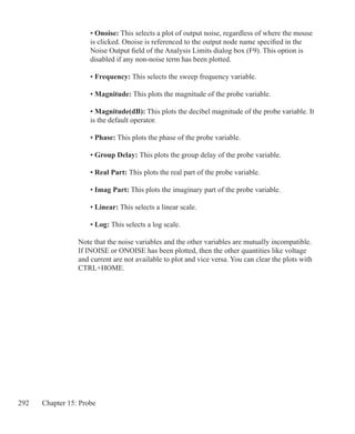 292 Chapter 15: Probe
	 • Onoise: This selects a plot of output noise, regardless of where the mouse
	 is clicked. Onoise is referenced to the output node name specified in the
	 Noise Output field of the Analysis Limits dialog box (F9). This option is
	 disabled if any non-noise term has been plotted.
	 • Frequency: This selects the sweep frequency variable.
	 • Magnitude: This plots the magnitude of the probe variable.
	 • Magnitude(dB): This plots the decibel magnitude of the probe variable. It
	 is the default operator.
	 • Phase: This plots the phase of the probe variable.
	 • Group Delay: This plots the group delay of the probe variable.
	 • Real Part: This plots the real part of the probe variable.
	 • Imag Part: This plots the imaginary part of the probe variable.
	 • Linear: This selects a linear scale.
	 • Log: This selects a log scale.
Note that the noise variables and the other variables are mutually incompatible.
If INOISE or ONOISE has been plotted, then the other quantities like voltage
and current are not available to plot and vice versa. You can clear the plots with
CTRL+HOME.
 