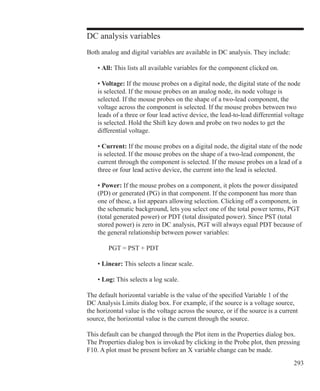 293
DC analysis variables
Both analog and digital variables are available in DC analysis. They include:
	 • All: This lists all available variables for the component clicked on.
	 • Voltage: If the mouse probes on a digital node, the digital state of the node
	 is selected. If the mouse probes on an analog node, its node voltage is
	 selected. If the mouse probes on the shape of a two-lead component, the
	 voltage across the component is selected. If the mouse probes between two
	 leads of a three or four lead active device, the lead-to-lead differential voltage
	 is selected. Hold the Shift key down and probe on two nodes to get the
	 differential voltage.
	 • Current: If the mouse probes on a digital node, the digital state of the node
	 is selected. If the mouse probes on the shape of a two-lead component, the
	 current through the component is selected. If the mouse probes on a lead of a
	 three or four lead active device, the current into the lead is selected.
	 • Power: If the mouse probes on a component, it plots the power dissipated
	 (PD) or generated (PG) in that component. If the component has more than
	 one of these, a list appears allowing selection. Clicking off a component, in
	 the schematic background, lets you select one of the total power terms, PGT
	 (total generated power) or PDT (total dissipated power). Since PST (total
	 stored power) is zero in DC analysis, PGT will always equal PDT because of
	 the general relationship between power variables:
		 PGT = PST + PDT
	 • Linear: This selects a linear scale.
	 • Log: This selects a log scale.
The default horizontal variable is the value of the specified Variable 1 of the
DC Analysis Limits dialog box. For example, if the source is a voltage source,
the horizontal value is the voltage across the source, or if the source is a current
source, the horizontal value is the current through the source.
This default can be changed through the Plot item in the Properties dialog box.
The Properties dialog box is invoked by clicking in the Probe plot, then pressing
F10. A plot must be present before an X variable change can be made.
 