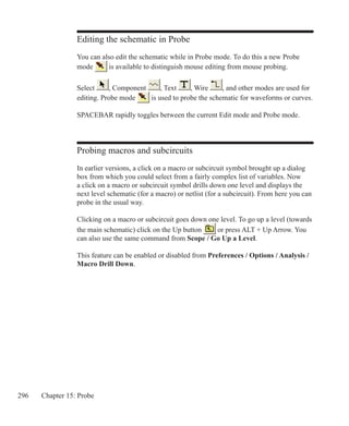 296 Chapter 15: Probe
Editing the schematic in Probe
You can also edit the schematic while in Probe mode. To do this a new Probe
mode is available to distinguish mouse editing from mouse probing.
Select , Component , Text , Wire , and other modes are used for
editing. Probe mode is used to probe the schematic for waveforms or curves.
SPACEBAR rapidly toggles between the current Edit mode and Probe mode.
Probing macros and subcircuits
In earlier versions, a click on a macro or subcircuit symbol brought up a dialog
box from which you could select from a fairly complex list of variables. Now
a click on a macro or subcircuit symbol drills down one level and displays the
next level schematic (for a macro) or netlist (for a subcircuit). From here you can
probe in the usual way.
Clicking on a macro or subcircuit goes down one level. To go up a level (towards
the main schematic) click on the Up button or press ALT + Up Arrow. You
can also use the same command from Scope / Go Up a Level.
This feature can be enabled or disabled from Preferences / Options / Analysis /
Macro Drill Down.
 