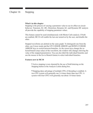 297
Chapter 16 Stepping
What's in this chapter
Stepping is the process of varying a parameter value to see its effect on circuit
behavior. Transient, AC, DC, Distortion, Dynamic AC, and Dynamic DC analysis
all provide the capability of stepping parameter values.
This feature cannot be used simultaneously with Monte Carlo analysis. If both
are enabled, MC10 will enable the last one turned on by the user, and disable the
other.
Stepped waveforms are plotted on the same graph. To distinguish one from the
other, use Cursor mode and the UP CURSOR ARROW and DOWN CURSOR
ARROW keys to switch between branches. As the cursor keys change the se-
lected branch (step value) of the waveform, the window title changes showing the
value of the stepped parameter(s). You can also label the individual branches and
use the mouse or the Go to Branch feature to select individual branches.
Features new in MC10
	 	 • Active stepping is now denoted by the use of bold lettering on the
		 Stepping button in the Analysis Limits dialog box.
	 	 • Stepping takes advantage of multiple CPUs if threading is enabled. A
		 two CPU system will generally run 1.6 times faster than one CPU. A
		 system with four CPUs will generally run about 3.0 times faster.
 