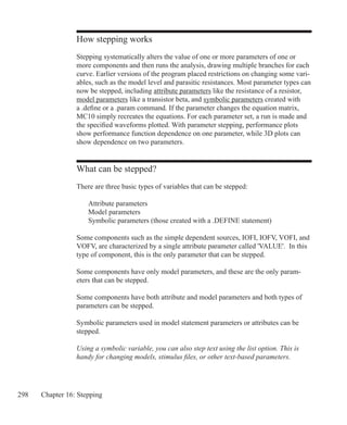 298 Chapter 16: Stepping
How stepping works
Stepping systematically alters the value of one or more parameters of one or
more components and then runs the analysis, drawing multiple branches for each
curve. Earlier versions of the program placed restrictions on changing some vari-
ables, such as the model level and parasitic resistances. Most parameter types can
now be stepped, including attribute parameters like the resistance of a resistor,
model parameters like a transistor beta, and symbolic parameters created with
a .define or a .param command. If the parameter changes the equation matrix,
MC10 simply recreates the equations. For each parameter set, a run is made and
the specified waveforms plotted. With parameter stepping, performance plots
show performance function dependence on one parameter, while 3D plots can
show dependence on two parameters.
What can be stepped?
There are three basic types of variables that can be stepped:
	 Attribute parameters
	 Model parameters
	 Symbolic parameters (those created with a .DEFINE statement)
Some components such as the simple dependent sources, IOFI, IOFV, VOFI, and
VOFV, are characterized by a single attribute parameter called 'VALUE'. In this
type of component, this is the only parameter that can be stepped.
Some components have only model parameters, and these are the only param-
eters that can be stepped.
Some components have both attribute and model parameters and both types of
parameters can be stepped.
Symbolic parameters used in model statement parameters or attributes can be
stepped.
Using a symbolic variable, you can also step text using the list option. This is
handy for changing models, stimulus files, or other text-based parameters.
 