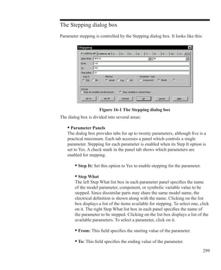 299
The Stepping dialog box
Parameter stepping is controlled by the Stepping dialog box. It looks like this:
Figure 16-1 The Stepping dialog box
The dialog box is divided into several areas:
	 • Parameter Panels
	 The dialog box provides tabs for up to twenty parameters, although five is a
	 practical maximum. Each tab accesses a panel which controls a single
	 parameter. Stepping for each parameter is enabled when its Step It option is
	 set to Yes. A check mark in the panel tab shows which parameters are
	 enabled for stepping.
	 	 • Step It: Set this option to Yes to enable stepping for the parameter.
		 • Step What
		 The left Step What list box in each parameter panel specifies the name
		 of the model parameter, component, or symbolic variable value to be
		 stepped. Since dissimilar parts may share the same model name, the
		 electrical definition is shown along with the name. Clicking on the list
		 box displays a list of the items available for stepping. To select one, click
		 on it. The right Step What list box in each panel specifies the name of
		 the parameter to be stepped. Clicking on the list box displays a list of the
		 available parameters. To select a parameter, click on it.
		 • From: This field specifies the starting value of the parameter.
		 • To: This field specifies the ending value of the parameter.
 