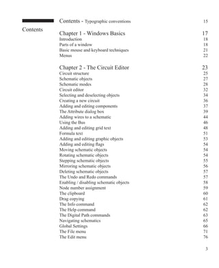 Contents
Contents - Typographic conventions 15
Chapter 1 - Windows Basics 17
Introduction 18
Parts of a window 18
Basic mouse and keyboard techniques 21
Menus 22
Chapter 2 - The Circuit Editor 23
Circuit structure 25
Schematic objects 27
Schematic modes 28
Circuit editor 32
Selecting and deselecting objects 34
Creating a new circuit 36
Adding and editing components 37
The Attribute dialog box 39
Adding wires to a schematic 44
Using the Bus 46
Adding and editing grid text 48
Formula text 51
Adding and editing graphic objects 53
Adding and editing flags 54
Moving schematic objects 54
Rotating schematic objects 54
Stepping schematic objects 55
Mirroring schematic objects 56
Deleting schematic objects 57
The Undo and Redo commands 57
Enabling / disabling schematic objects 58
Node number assignment 59
The clipboard 60
Drag copying 61
The Info command 62
The Help command 62
The Digital Path commands 63
Navigating schematics 65
Global Settings 66
The File menu 71
The Edit menu 76
 