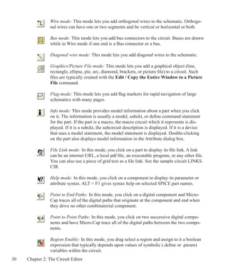 30 Chapter 2: The Circuit Editor
Wire mode: This mode lets you add orthogonal wires to the schematic. Orthogo-
nal wires can have one or two segments and be vertical or horizontal or both.
Bus mode: This mode lets you add bus connectors to the circuit. Buses are drawn
while in Wire mode if one end is a Bus connector or a bus.
Diagonal wire mode: This mode lets you add diagonal wires to the schematic.
Graphics/Picture File mode: This mode lets you add a graphical object (line,
rectangle, ellipse, pie, arc, diamond, brackets, or picture file) to a circuit. Such
files are typically created with the Edit / Copy the Entire Window to a Picture
File command.
Flag mode: This mode lets you add flag markers for rapid navigation of large
schematics with many pages.
Info mode: This mode provides model information about a part when you click
on it. The information is usually a model, subckt, or define command statement
for the part. If the part is a macro, the macro circuit which it represents is dis-
played. If it is a subckt, the subcircuit description is displayed. If it is a device
that uses a model statement, the model statement is displayed. Double-clicking
on the part also displays model information in the Attribute dialog box.
File Link mode: In this mode, you click on a part to display its file link. A link
can be an internet URL, a local pdf file, an executable program, or any other file.
You can also use a piece of grid text as a file link. See the sample circuit LINKS.
CIR.
Help mode: In this mode, you click on a component to display its parameter or
attribute syntax. ALT + F1 gives syntax help on selected SPICE part names.
Point to End Paths: In this mode, you click on a digital component and Micro-
Cap traces all of the digital paths that originate at the component and end when
they drive no other combinatorial component.
Point to Point Paths: In this mode, you click on two successive digital compo-
nents and have Micro-Cap trace all of the digital paths between the two compo-
nents.
Region Enable: In this mode, you drag select a region and assign to it a boolean
expression that typically depends upon values of symbolic (.define or .param)
variables within the circuit.
 