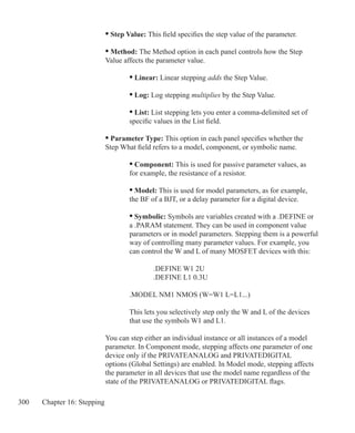 300 Chapter 16: Stepping
		 • Step Value: This field specifies the step value of the parameter.
		 • Method: The Method option in each panel controls how the Step
		 Value affects the parameter value.
		 	 • Linear: Linear stepping adds the Step Value.
			 • Log: Log stepping multiplies by the Step Value.
			 • List: List stepping lets you enter a comma-delimited set of
			 specific values in the List field.
		 • Parameter Type: This option in each panel specifies whether the
		 Step What field refers to a model, component, or symbolic name.
			 • Component: This is used for passive parameter values, as
			 for example, the resistance of a resistor.
			 • Model: This is used for model parameters, as for example,
			 the BF of a BJT, or a delay parameter for a digital device.
			 • Symbolic: Symbols are variables created with a .DEFINE or
			 a .PARAM statement. They can be used in component value
			 parameters or in model parameters. Stepping them is a powerful
			 way of controlling many parameter values. For example, you
			 can control the W and L of many MOSFET devices with this:
				 .DEFINE W1 2U
				 .DEFINE L1 0.3U
			 .MODEL NM1 NMOS (W=W1 L=L1...)
			 This lets you selectively step only the W and L of the devices
			 that use the symbols W1 and L1.
		 You can step either an individual instance or all instances of a model
		 parameter. In Component mode, stepping affects one parameter of one
		 device only if the PRIVATEANALOG and PRIVATEDIGITAL
		 options (Global Settings) are enabled. In Model mode, stepping affects
		 the parameter in all devices that use the model name regardless of the
		 state of the PRIVATEANALOG or PRIVATEDIGITAL flags.
 