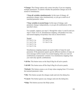 301
	 • Change: The Change option only comes into play if you are stepping
	 multiple parameters. It controls whether the parameter changes are to be
	 nested or simultaneous.
		 • Step all variables simultaneously: In this type of change, all
		 parameters change value simultaneously, so you get a small set of
		 matched parameter values.
		 • Step variables in nested loops: In this type of change, each
		 parameter changes independently, so you get all combinations of the
		 specified values.
		 For example, suppose you step L1 through the values 1u and 2u and you
		 step C1 from 1n to 2n. Simultaneous stepping, will produce two runs,
		 and nested stepping will produce four runs as shown below.
	 	 Nested			 Simultaneous	 	
		 L1=1u C1=1n		 L1=1u C1=1n		
		 L1=1u C1=2n		 L1=2u C1=2n
		 L1=2u C1=1n
		 L1=2u C1=2n
		 Simultaneous stepping requires an equal number of steps for each
		 parameter. If the parameter panels specify different numbers of steps, an
		 error message will be issued. Use nested stepping when you want all
		 combinations of parameter variation. Use simultaneous stepping when
		 you want only specific combinations.
	 • All On: This button turns on the Step It flag for all active panels.
	 • All Off: This button turns off the Step It flag for all active panels.
	 • Default: This button creates a set of step values ranging from 1/2 to twice
	 the nominal parameter value.
	 • OK: This button accepts the changes made and exits the dialog box.
	 • Cancel: This button ignores any changes and exits the dialog box.
	 • Help: This button accesses the Help system.
 