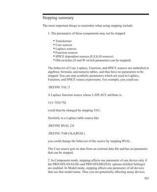 303
Stepping summary
The most important things to remember when using stepping include:
	 1. The parameters of these components may not be stepped:
		 • Transformer
		 • User sources
		 • Laplace sources
		 • Function sources
		 • SPICE dependent sources (E,F,G,H sources)
		 • Old switches (S and W switch parameters can be stepped)
	 The behavior of User, Laplace, Function, and SPICE sources are embodied in
	 algebraic formulas and numeric tables, and thus have no parameters to be
	 stepped. You can step symbolic parameters which are used in Laplace,
	 Function, and SPICE source expressions. For example, you could use
	 .DEFINE TAU 5
	 A Laplace function source whose LAPLACE attribute is:
	
	 1/(1+TAU*S)
	 could then be changed by stepping TAU.
	 Similarly in a Laplace table source like
	 .DEFINE RVAL 2.0
	 .DEFINE TAB (1k,0,RVAL)
	 you could change the behavior of the source by stepping RVAL.
	 The User source gets its data from an external data file and has no parameter
	 that can be stepped.
	 2. In Component mode, stepping affects one parameter of one device only if
	 the PRIVATEANALOG and PRIVATEDIGITAL options (Global Settings)
	 are enabled. In Model mode, stepping affects one parameter of all devices
	 that use that model name. Thus you are potentially affecting many devices.
 