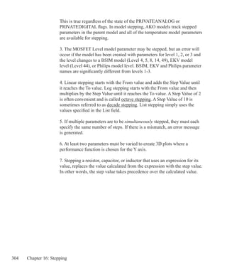 304 Chapter 16: Stepping
	 This is true regardless of the state of the PRIVATEANALOG or
	 PRIVATEDIGITAL flags. In model stepping, AKO models track stepped
	 parameters in the parent model and all of the temperature model parameters
	 are available for stepping.
		
	 3. The MOSFET Level model parameter may be stepped, but an error will
	 occur if the model has been created with parameters for level 1, 2, or 3 and
	 the level changes to a BSIM model (Level 4, 5, 8, 14, 49), EKV model
	 level (Level 44), or Philips model level. BSIM, EKV and Philips parameter
	 names are significantly different from levels 1-3.
	 4. Linear stepping starts with the From value and adds the Step Value until
	 it reaches the To value. Log stepping starts with the From value and then
	 multiplies by the Step Value until it reaches the To value. A Step Value of 2
	 is often convenient and is called octave stepping. A Step Value of 10 is
	 sometimes referred to as decade stepping. List stepping simply uses the
	 values specified in the List field.
	 5. If multiple parameters are to be simultaneously stepped, they must each
	 specify the same number of steps. If there is a mismatch, an error message
	 is generated.
	 6. At least two parameters must be varied to create 3D plots where a
	 performance function is chosen for the Y axis.
	 7. Stepping a resistor, capacitor, or inductor that uses an expression for its
	 value, replaces the value calculated from the expression with the step value.
	 In other words, the step value takes precedence over the calculated value.
 
