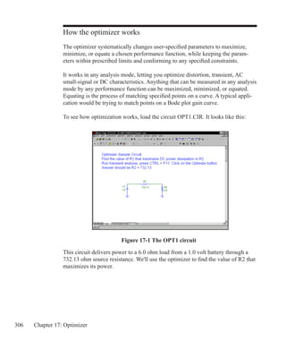 306 Chapter 17: Optimizer
How the optimizer works
The optimizer systematically changes user-specified parameters to maximize,
minimize, or equate a chosen performance function, while keeping the param-
eters within prescribed limits and conforming to any specified constraints.
It works in any analysis mode, letting you optimize distortion, transient, AC
small-signal or DC characteristics. Anything that can be measured in any analysis
mode by any performance function can be maximized, minimized, or equated.
Equating is the process of matching specified points on a curve. A typical appli-
cation would be trying to match points on a Bode plot gain curve.
To see how optimization works, load the circuit OPT1.CIR. It looks like this:
Figure 17-1 The OPT1 circuit
This circuit delivers power to a 6.0 ohm load from a 1.0 volt battery through a
732.13 ohm source resistance. We'll use the optimizer to find the value of R2 that
maximizes its power.
 