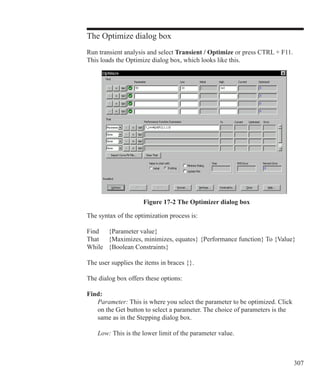 307
The Optimize dialog box
Run transient analysis and select Transient / Optimize or press CTRL + F11.
This loads the Optimize dialog box, which looks like this.
Figure 17-2 The Optimizer dialog box
The syntax of the optimization process is:
Find	 {Parameter value}
That	 {Maximizes, minimizes, equates} {Performance function} To {Value}
While	 {Boolean Constraints}
The user supplies the items in braces {}.
The dialog box offers these options:
Find:
	 Parameter: This is where you select the parameter to be optimized. Click
	 on the Get button to select a parameter. The choice of parameters is the
	 same as in the Stepping dialog box.
	 Low: This is the lower limit of the parameter value.
 