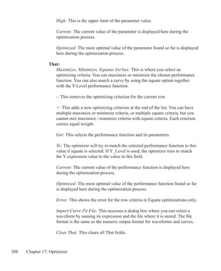 308 Chapter 17: Optimizer
	 High: This is the upper limit of the parameter value.
	 Current: The current value of the parameter is displayed here during the
	 optimization process.
	 Optimized: The most optimal value of the parameter found so far is displayed
	 here during the optimization process.
That:
	 Maximizes, Minimizes, Equates list box: This is where you select an
	 optimizing criteria. You can maximize or minimize the chosen performance
	 function. You can also match a curve by using the equate option together
	 with the Y-Level performance function.
	 -: This removes the optimizing criterion for the current row.
	 +: This adds a new optimizing criterion at the end of the list. You can have
	 multiple maximize or minimize criteria, or multiple equate criteria, but you
	 cannot mix maximize / minimize criteria with equate criteria. Each criterion
	 carries equal weight.
	 Get: This selects the performance function and its parameters.
	 To: The optimizer will try to match the selected performance function to this
	 value if equate is selected. If Y_Level is used, the optimizer tries to match
	 the Y expression value to the value in this field.
	 Current: The current value of the performance function is displayed here
	 during the optimization process.
	 Optimized: The most optimal value of the performance function found so far
	 is displayed here during the optimization process.
	 Error: This shows the error for the row criteria in Equate optimizations only.
	 Import Curve Fit File: This accesses a dialog box where you can select a
	 waveform by naming its expression and the file where it is stored. The file
	 format is the same as the numeric output format for waveforms and curves.
	 Clear That: This clears all That fields.
 