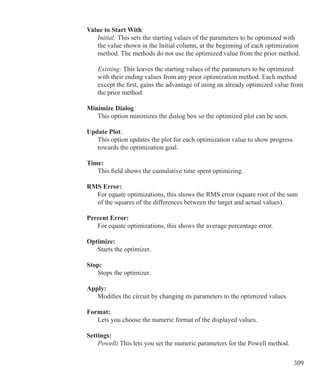 309
Value to Start With:
	 Initial: This sets the starting values of the parameters to be optimized with
	 the value shown in the Initial column, at the beginning of each optimization
	 method. The methods do not use the optimized value from the prior method.
	 Existing: This leaves the starting values of the parameters to be optimized
	 with their ending values from any prior optimization method. Each method
	 except the first, gains the advantage of using an already optimized value from
	 the prior method.
Minimize Dialog:
	 This option minimizes the dialog box so the optimized plot can be seen.
Update Plot:
	 This option updates the plot for each optimization value to show progress
	 towards the optimization goal.
Time:
	 This field shows the cumulative time spent optimizing.
RMS Error:
	 For equate optimizations, this shows the RMS error (square root of the sum
	 of the squares of the differences between the target and actual values).
Percent Error:
	 For equate optimizations, this shows the average percentage error.
Optimize:
	 Starts the optimizer.
Stop:
	 Stops the optimizer.
Apply:
	 Modifies the circuit by changing its parameters to the optimized values.
Format:
	 Lets you choose the numeric format of the displayed values.
Settings:
Powell: This lets you set the numeric parameters for the Powell method.
 