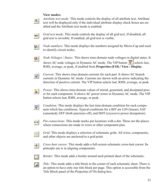 31
View modes:
Attribute text mode: This mode controls the display of all attribute text. Attribute
text will be displayed only if the individual attribute display check boxes are en-
abled and the Attribute text mode is enabled.
Grid text mode: This mode controls the display of all grid text. If disabled, all
grid text is invisible. If enabled, all grid text is visible.
Node numbers: This mode displays the numbers assigned by Micro-Cap and used
to identify circuit nodes.
Node Voltages / States: This shows time-domain node voltages or digital states. It
shows AC node voltages in Dynamic AC mode. The VIP button selects last,
RMS, average, or peak, if enabled from Properties (F10) / View / Display.
 
Current: This shows time-domain currents for each part. It shows AC branch
currents in Dynamic AC mode. Currents are shown with an arrow indicating the
direction of positive current. The VIP button selects last, RMS, average, or peak.
Power: This shows time-domain values of stored, generated, and dissipated pow-
er for each component. It shows AC power terms in Dynamic AC mode. The VIP
button selects last, RMS, average, or peak.
Condition: This mode displays the last time-domain condition for each compo-
nent which has conditions. Typical conditions for a BJT are LIN (linear), SAT
(saturated), OFF (both junctions off), and HOT (excessive power dissipation).
Pin connections: This mode marks pin locations with a dot. These are the places
where connections are made to wires or other component pins.
Grid: This mode displays a selection of schematic grids. All wires, components,
and other objects are anchored to a grid point.
Cross-hair cursor: This mode adds a full-screen schematic cross-hair cursor. Its
principle use is in aligning components.
Border: This mode adds a border around each printed sheet of the schematic.
Title: This mode adds a title block to the corner of each schematic sheet. There is
an option to have only one title block per page. This option is accessible from the
Title Block panel of the Properties (F10) dialog box.
 