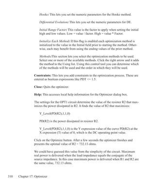 310 Chapter 17: Optimizer
Hooke: This lets you set the numeric parameters for the Hooke method.
Differential Evolution: This lets you set the numeric parameters for DE.
Initial Range Factor: This value is the factor to apply when setting the initial
high and low values. Low = value / factor. High = value * Factor.
Initialize Each Method: If this flag is enabled each optimization method is
initialized to the value in the Initial field prior to starting the method. Other-
wise, each may benefit from using the ending values of the prior method.
Methods:This section lets you select the optimization methods to be used.
Select one or more of the available methods. Click the right arrow and it adds
the method to the Using list. Using this control tool you can determine which
of the methods will be used and the order in which they will be used.
Constraints: This lets you add constraints to the optimization process. These are
entered as boolean expressions like PDT = 1.5.
Close: Quits the optimizer.
Help: This accesses local help information for the Optimizer dialog box.
The settings for the OPT1 circuit determine the value of the resistor R2 that max-
imizes the power dissipated in R2. It finds the value of R2 that maximizes:
	 Y_Level(PD(R2),1,1,0)
	 PD(R2) is the power dissipated in resistor R2.
	
	 Y_Level(PD(R2),1,1,0) is the Y expression value of the curve PD(R2) at the
	 X expression (T) value of 0, which is the DC operating point value.
Click on the Optimize button. After a few seconds the optimizer finishes and
presents the optimal value of R2 = 732.13 ohms.
We could have guessed this value from the simplicity of the circuit. Maximum
real power is delivered when the load impedance equals the conjugate of the
source impedance. In this case maximum power is delivered when R1 and R2 are
the same value, 732.13 ohms.
 