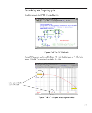 311
Optimizing low frequency gain
Load the circuit file OPT2. It looks like this:
Select AC analysis and press F2. Press F8. Note that the gain at F=10kHz is
about 55.6 dB. The standard run looks like this:
Figure 17-3 The OPT2 circuit
Figure 17-4 AC analysis before optimization
Initial gain at 10kHz
is about 55.6 dB.
 