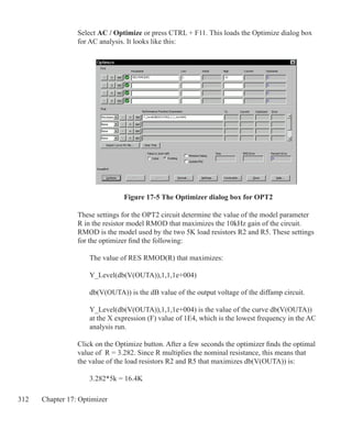 312 Chapter 17: Optimizer
Figure 17-5 The Optimizer dialog box for OPT2
Select AC / Optimize or press CTRL + F11. This loads the Optimize dialog box
for AC analysis. It looks like this:
These settings for the OPT2 circuit determine the value of the model parameter
R in the resistor model RMOD that maximizes the 10kHz gain of the circuit.
RMOD is the model used by the two 5K load resistors R2 and R5. These settings
for the optimizer find the following:
	 The value of RES RMOD(R) that maximizes:
	
	 Y_Level(db(V(OUTA)),1,1,1e+004)
	 db(V(OUTA)) is the dB value of the output voltage of the diffamp circuit.
	
	 Y_Level(db(V(OUTA)),1,1,1e+004) is the value of the curve db(V(OUTA))
	 at the X expression (F) value of 1E4, which is the lowest frequency in the AC
	 analysis run.
Click on the Optimize button. After a few seconds the optimizer finds the optimal
value of R = 3.282. Since R multiplies the nominal resistance, this means that
the value of the load resistors R2 and R5 that maximizes db(V(OUTA)) is:
	 3.282*5k = 16.4K
 