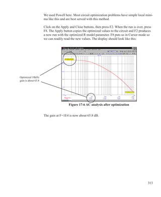 313
We used Powell here. Most circuit optimization problems have simple local mini-
ma like this and are best served with this method.
Click on the Apply and Close buttons, then press F2. When the run is over, press
F8. The Apply button copies the optimized values to the circuit and F2 produces
a new run with the optimized R model parameter. F8 puts us in Cursor mode so
we can readily read the new values. The display should look like this:
Figure 17-6 AC analysis after optimization
The gain at F=1E4 is now about 65.8 dB.
Optimized 10kHz
gain is about 65.8
 