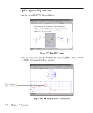314 Chapter 17: Optimizer
Optimizing matching networks
Load the circuit file OPT3. It looks like this:
Select AC analysis and press F2. Note that the RL power, PD(RL) peaks at about
F=1.3GHz. The standard run looks like this:
Figure 17-7 The OPT3 circuit
Figure 17-8 AC analysis before optimization
RL power peaks at
about 1.34 GHz.
 