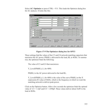 315
Figure 17-9 The Optimizer dialog box for OPT3
Select AC/ Optimize or press CTRL + F11. This loads the Optimize dialog box
for AC analysis. It looks like this:
These settings find the values of the C3 and C4 network-matching capacitors that
maximize the AC power, PD(RL), delivered to the load, RL at 4GHz. To summa-
rize, the optimizer finds the following:
	 The value of C3 and C4 that maximizes:
	
	 Y_Level(PD(RL),1,1,4e+009)
	 PD(RL) is the AC power delivered to the load RL.
	
	 Y_Level(PD(RL),1,1,4e+009) is the value of the curve PD(RL) at the X
	 expression (F) value of 4GHz, which is the frequency at which we want the
	 matching network to deliver peak power.
Click on the Optimize button. After a few seconds the optimizer finds the optimal
value of C3 = 3.3pF and C4 = 1.894pF. These values deliver about 5mW to the
load at 4GHz.
 