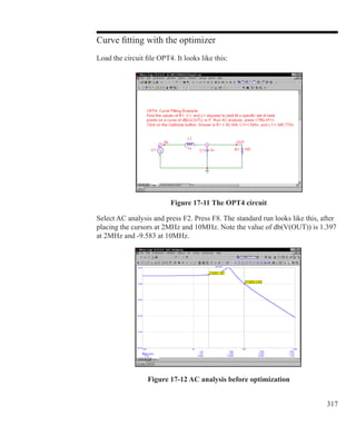 317
Curve fitting with the optimizer
Load the circuit file OPT4. It looks like this:
Select AC analysis and press F2. Press F8. The standard run looks like this, after
placing the cursors at 2MHz and 10MHz. Note the value of db(V(OUT)) is 1.397
at 2MHz and -9.583 at 10MHz.
Figure 17-11 The OPT4 circuit
Figure 17-12 AC analysis before optimization
 