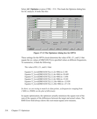 318 Chapter 17: Optimizer
Figure 17-13 The Optimizer dialog box for OPT4
Select AC/ Optimize or press CTRL + F11. This loads the Optimize dialog box
for AC analysis. It looks like this:
These settings for the OPT4 circuit determine the value of R1, C1, and L1 that
equate the six values of DB(V(OUT)) to specified values at different frequencies.
To summarize, it finds the following:
	 The value of R1, C1, and L1 that:
	
	 Equates Y_Level(DB(V(OUT)),1,1,2e+006) to 2.188
	 Equates Y_Level(DB(V(OUT)),1,1,4e+006) to 10.449
	 Equates Y_Level(DB(V(OUT)),1,1,6e+006) to -1.696
	 Equates Y_Level(DB(V(OUT)),1,1,8e+006) to -9.103	
	 Equates Y_Level(DB(V(OUT)),1,1,10e+006) to -13.939	
	 Equates Y_Level(DB(V(OUT)),1,1,20e+006) to -27.134	
In short, we are trying to match six data points, at frequencies ranging from
2 MHz to 20MHz on the plot of db(v(out)).
In equate optimization, the optimizer actually minimizes the square root of the
sum of the squares of the differences between the target and actual values. The
RMS Error field always shows this root-mean-square error measure.
 