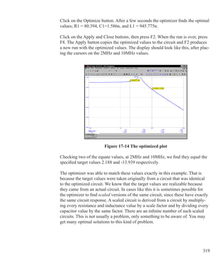 319
Click on the Optimize button. After a few seconds the optimizer finds the optimal
values; R1 = 80.394, C1=1.586n, and L1 = 945.775n.
Click on the Apply and Close buttons, then press F2. When the run is over, press
F8. The Apply button copies the optimized values to the circuit and F2 produces
a new run with the optimized values. The display should look like this, after plac-
ing the cursors on the 2MHz and 10MHz values.
Figure 17-14 The optimized plot
Checking two of the equate values, at 2MHz and 10MHz, we find they equal the
specified target values 2.188 and -13.939 respectively.
The optimizer was able to match these values exactly in this example. That is
because the target values were taken originally from a circuit that was identical
to the optimized circuit. We know that the target values are realizable because
they came from an actual circuit. In cases like this it is sometimes possible for
the optimizer to find scaled versions of the same circuit, since these have exactly
the same circuit response. A scaled circuit is derived from a circuit by multiply-
ing every resistance and inductance value by a scale factor and by dividing every
capacitor value by the same factor. There are an infinite number of such scaled
circuits. This is not usually a problem, only something to be aware of. You may
get many optimal solutions to this kind of problem.
 