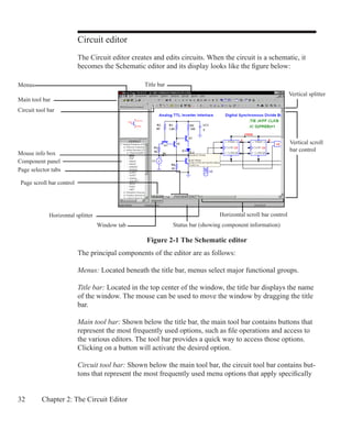 32 Chapter 2: The Circuit Editor
Circuit editor
The Circuit editor creates and edits circuits. When the circuit is a schematic, it
becomes the Schematic editor and its display looks like the figure below:
The principal components of the editor are as follows:
Menus: Located beneath the title bar, menus select major functional groups.
Title bar: Located in the top center of the window, the title bar displays the name
of the window. The mouse can be used to move the window by dragging the title
bar.
Main tool bar: Shown below the title bar, the main tool bar contains buttons that
represent the most frequently used options, such as file operations and access to
the various editors. The tool bar provides a quick way to access those options.
Clicking on a button will activate the desired option.
Circuit tool bar: Shown below the main tool bar, the circuit tool bar contains but-
tons that represent the most frequently used menu options that apply specifically
Figure 2-1 The Schematic editor
Title barMenus
Page selector tabs
Status bar (showing component information)
Main tool bar
Page scroll bar control
Horizontal scroll bar control
Vertical scroll
bar control
Window tab
Horizontal splitter
Vertical splitter
Circuit tool bar
Mouse info box
Component panel
 
