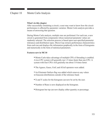 321
Chapter 18 Monte Carlo Analysis
What's in this chapter
After successfully simulating a circuit, a user may want to know how the circuit
performance is affected by parameter variation. Monte Carlo analysis provides a
means of answering that question.
During Monte Carlo analysis, multiple runs are performed. For each run, a new
circuit is generated from components whose numerical parameter values are
randomly selected. The selection process is based upon user-specified parameter
tolerances and distribution types. Micro-Cap extracts performance characteristics
from each run and displays the information graphically in the form of histograms
and numerically in the form of statistical parameters.
Features new in MC10
	 	 • Monte Carlo takes advantage of multiple CPUs if threading is enabled.
		 A two CPU system will generally run 1.5 times faster than one CPU. A
		 system with four CPUs will generally run about 3.0 times faster.
	 	 • The Agauss, Gauss, Unif, and AUnif operators were added.
		 • An Eliminate Outliers flag was added which removes any values
		 in Gaussian distributions outside of the tolerance band.
	 	 • X and Y scales for the histogram can now be set by the user.
	 	 • Number of Runs is now displayed on the histogram.
	 	 • Histogram bar top can now display either quantity or percentage.
 
