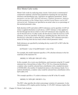 322 Chapter 18: Monte Carlo Analysis
How Monte Carlo works
Monte Carlo works by analyzing many circuits. Each circuit is constructed of
components randomly selected from populations matching the user-specified
tolerances and distribution type. Tolerances are applied to parameters. Model
parameters can have DEV and LOT tolerances. Symbolic parameters, batteries,
and the parameters of the Voltage Source and the Current Source can be LOT
toleranced only. Tolerances are specified as an actual value or as a percentage of
the nominal parameter value.
Both absolute (LOT) and relative (DEV) tolerances can be specified. A LOT tol-
erance is applied absolutely to each device. A DEV tolerance is then applied to
the first through last device relative to the LOT toleranced value originally cho-
sen for the first device. In other words, the first device in the list receives a LOT
tolerance, if one was specified. All devices, including the first, then receive the
first device's value plus or minus the DEV tolerance. DEV tolerances provide a
means for having some devices track in their critical parameter values.
Both tolerances are specified by including the key words LOT or DEV after the
model parameter:
	 [LOT[td]=value[%]] [DEV[td]=value[%]]
For example, this model statement specifies a 10% absolute tolerance to the for-
ward beta of the transistor N1:
	 .MODEL N1 NPN (BF=300 LOT=10%)
In this example, for a worst case distribution, each transistor using the N1 model
statement has a forward beta of either 270 or 330. For a Gaussian distribution,
a random value would be selected from a distribution with a standard deviation
of 30/SD (SD is the number of standard deviations in the tolerance band). For a
uniform distribution, a random value would be selected from a distribution with a
half-width of 30.
This example specifies a 1% relative tolerance to the BF of the N1 model:
	 .MODEL N1 NPN (BF=300 DEV=1%)
The DEV value specifies the relative percentage variation of a parameter. A rela-
tive tolerance of 0% implies perfect tracking. A 1.0% DEV tolerance implies that
 