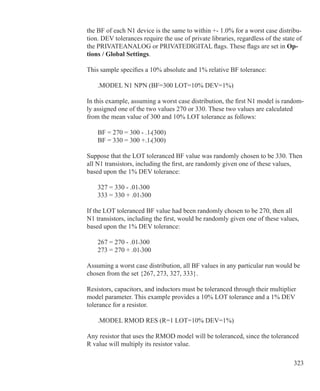 323
the BF of each N1 device is the same to within +- 1.0% for a worst case distribu-
tion. DEV tolerances require the use of private libraries, regardless of the state of
the PRIVATEANALOG or PRIVATEDIGITAL flags. These flags are set in Op-
tions / Global Settings.
This sample specifies a 10% absolute and 1% relative BF tolerance:
	 .MODEL N1 NPN (BF=300 LOT=10% DEV=1%)
In this example, assuming a worst case distribution, the first N1 model is random-
ly assigned one of the two values 270 or 330. These two values are calculated
from the mean value of 300 and 10% LOT tolerance as follows:
	 BF = 270 = 300 - .1•(300)
	 BF = 330 = 300 +.1•(300)
Suppose that the LOT toleranced BF value was randomly chosen to be 330. Then
all N1 transistors, including the first, are randomly given one of these values,
based upon the 1% DEV tolerance:
	 327 = 330 - .01•300
	 333 = 330 + .01•300
If the LOT toleranced BF value had been randomly chosen to be 270, then all
N1 transistors, including the first, would be randomly given one of these values,
based upon the 1% DEV tolerance:
	 267 = 270 - .01•300
	 273 = 270 + .01•300
Assuming a worst case distribution, all BF values in any particular run would be
chosen from the set {267, 273, 327, 333}.
Resistors, capacitors, and inductors must be toleranced through their multiplier
model parameter. This example provides a 10% LOT tolerance and a 1% DEV
tolerance for a resistor.
	 .MODEL RMOD RES (R=1 LOT=10% DEV=1%)
Any resistor that uses the RMOD model will be toleranced, since the toleranced
R value will multiply its resistor value.
 