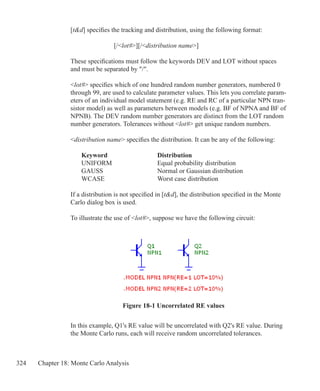 324 Chapter 18: Monte Carlo Analysis
[td] specifies the tracking and distribution, using the following format:
			 [/lot#][/distribution name]
These specifications must follow the keywords DEV and LOT without spaces
and must be separated by /.
lot# specifies which of one hundred random number generators, numbered 0
through 99, are used to calculate parameter values. This lets you correlate param-
eters of an individual model statement (e.g. RE and RC of a particular NPN tran-
sistor model) as well as parameters between models (e.g. BF of NPNA and BF of
NPNB). The DEV random number generators are distinct from the LOT random
number generators. Tolerances without lot# get unique random numbers.
distribution name specifies the distribution. It can be any of the following:
	 Keyword			 Distribution
	 UNIFORM			 Equal probability distribution
	 GAUSS			 Normal or Gaussian distribution
	 WCASE			 Worst case distribution
If a distribution is not specified in [td], the distribution specified in the Monte
Carlo dialog box is used.
To illustrate the use of lot#, suppose we have the following circuit:
In this example, Q1's RE value will be uncorrelated with Q2's RE value. During
the Monte Carlo runs, each will receive random uncorrelated tolerances.
Figure 18-1 Uncorrelated RE values
 