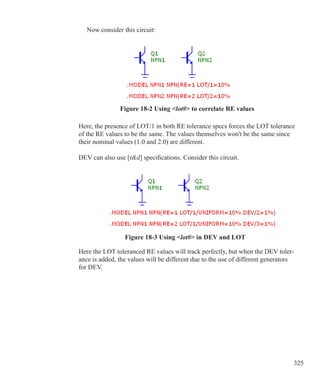 325
Now consider this circuit:
Figure 18-2 Using lot# to correlate RE values
Here, the presence of LOT/1 in both RE tolerance specs forces the LOT tolerance
of the RE values to be the same. The values themselves won't be the same since
their nominal values (1.0 and 2.0) are different.
DEV can also use [td] specifications. Consider this circuit.
Here the LOT toleranced RE values will track perfectly, but when the DEV toler-
ance is added, the values will be different due to the use of different generators
for DEV.
Figure 18-3 Using lot# in DEV and LOT
 