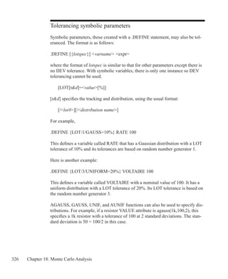326 Chapter 18: Monte Carlo Analysis
Tolerancing symbolic parameters
Symbolic parameters, those created with a .DEFINE statement, may also be tol-
eranced. The format is as follows:
.DEFINE [{lotspec}] varname expr
where the format of lotspec is similar to that for other parameters except there is
no DEV tolerance. With symbolic variables, there is only one instance so DEV
tolerancing cannot be used.
	 [LOT[td]=value[%]]
[td] specifies the tracking and distribution, using the usual format:
	 [/lot#][/distribution name]
For example,
.DEFINE {LOT/1/GAUSS=10%} RATE 100
This defines a variable called RATE that has a Gaussian distribution with a LOT
tolerance of 10% and its tolerances are based on random number generator 1.
Here is another example:
.DEFINE {LOT/3/UNIFORM=20%} VOLTAIRE 100
This defines a variable called VOLTAIRE with a nominal value of 100. It has a
uniform distribution with a LOT tolerance of 20%. Its LOT tolerance is based on
the random number generator 3.
AGAUSS, GAUSS, UNIF, and AUNIF functions can also be used to specify dis-
tributions. For example, if a resistor VALUE attribute is agauss(1k,100,2), this
specifies a 1k resistor with a tolerance of 100 at 2 standard deviations. The stan-
dard deviation is 50 = 100/2 in this case.
 